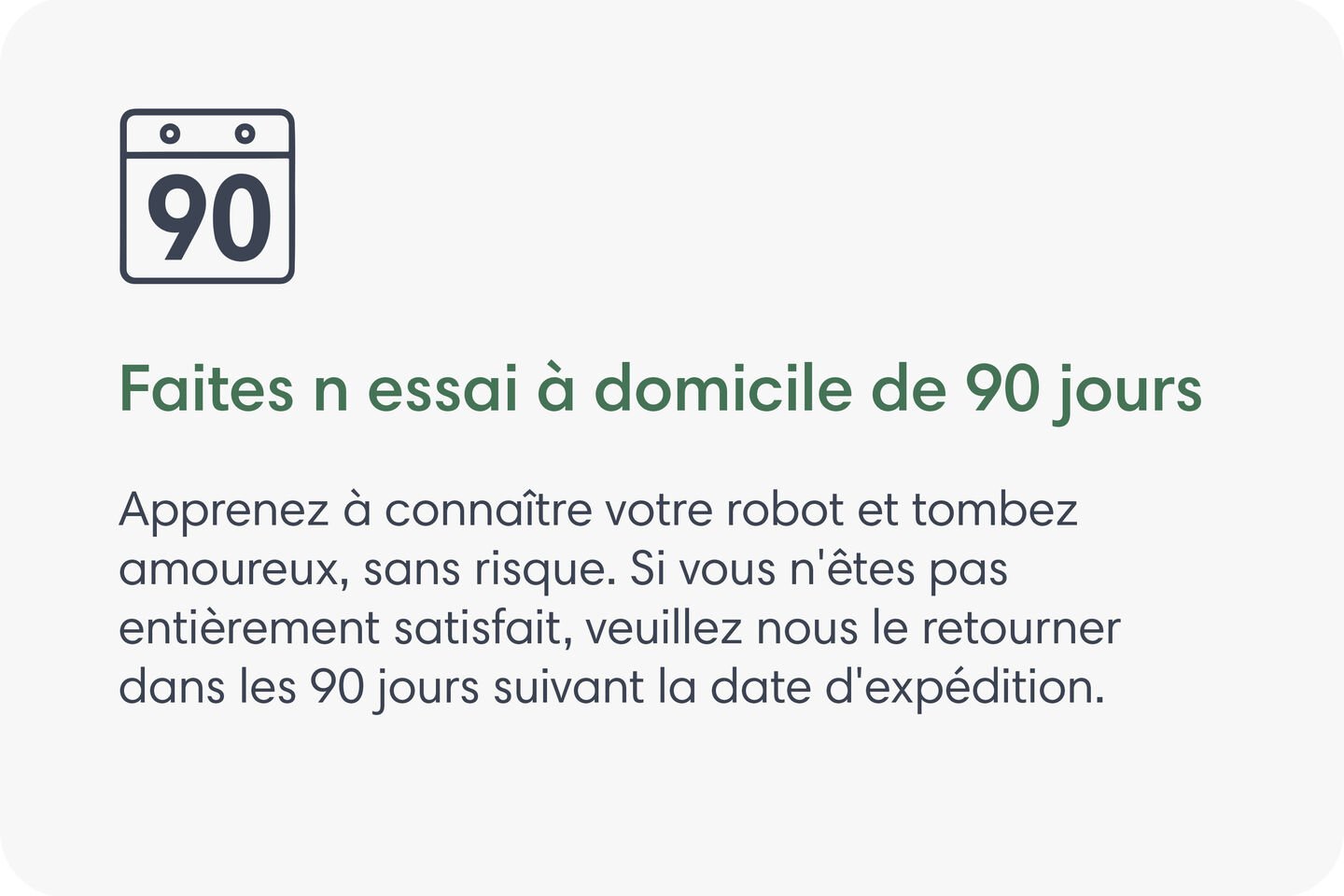 Faites un essai à domicile de 60 jours. Apprenez à connaître votre robot et tombez amoureux, sans risque. Si vous n’êtes pas entièrement satisfait, veuillez nous le retourner dans les 60 jours suivant la date d’expédition.